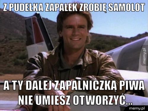 Z pudełka zapałek zrobię samolot a ty dalej zapalniczką piwa nie umiesz otworzyć...