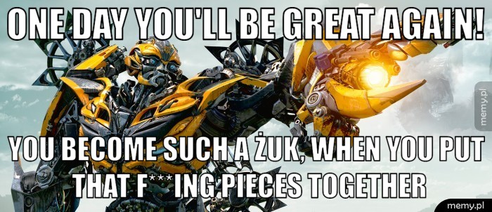 One day you'll be great again! You become such a Żuk, when you put that f***ing pieces together