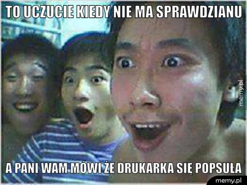 To uczucie kiedy nie ma sprawdzianu A pani wam mówi że drukarka się popsuła