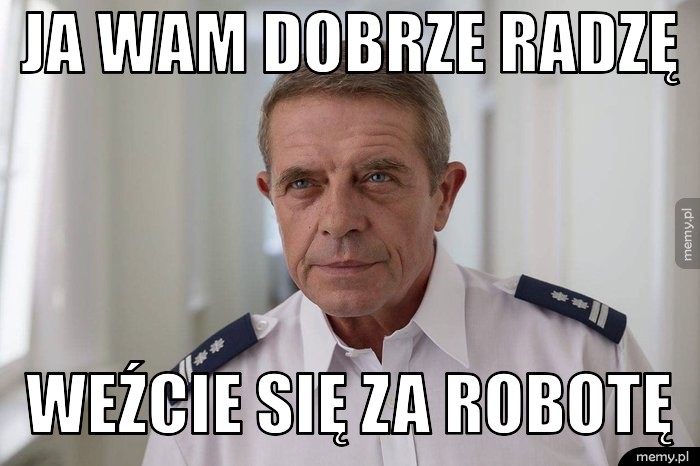 Ja wam dobrze radzę  weźcie się za robotę