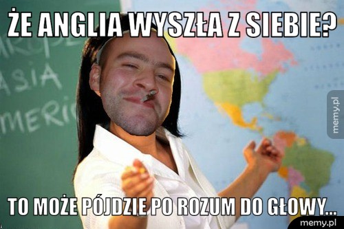 że Anglia wyszła z siebie? To może pójdzie po rozum do głowy...