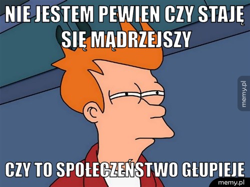 Nie jestem pewien czy staję się mądrzejszy czy to społeczeństwo głupieje