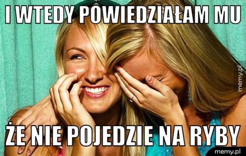 I wtedy powiedziałam mu że nie pojedzie na ryby