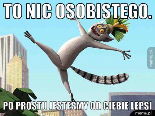 To nic osobistego. po prostu jesteśmy od ciebie lepsi