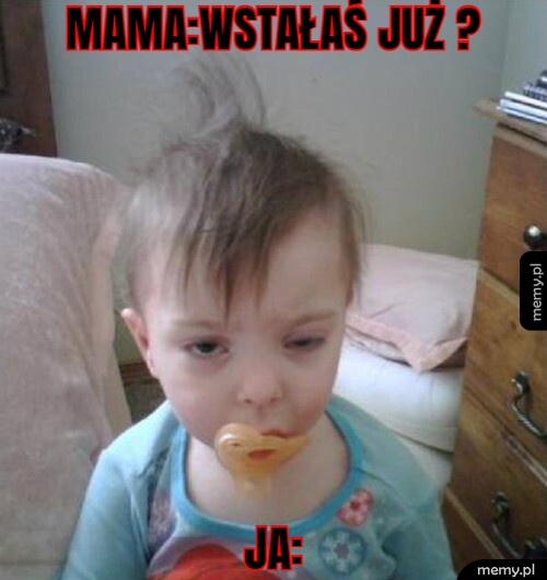 Mama:Wstałaś już ? Ja: