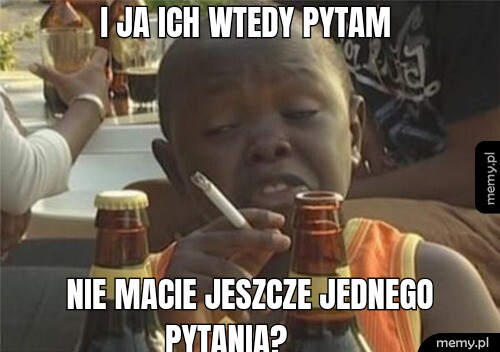 I ja ich wtedy pytam  Nie macie jeszcze jednego            pytania?