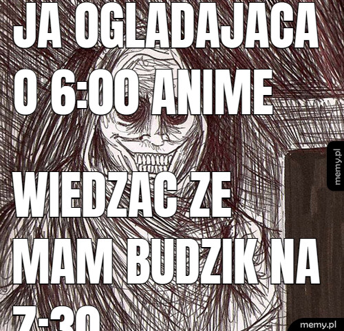 Ja ogladajaca o 6:00 anime wiedzac ze mam budzik na 7:30