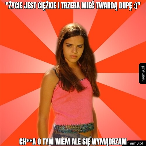 "życie jest ciężkie i trzeba mieć twardą dupę :)" ch**A o tym wiem ale się wymądrzam