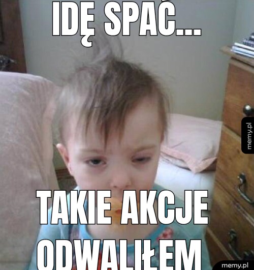 Idę spać... Takie akcje odwaliłem