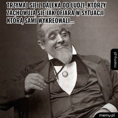 Trzymaj sie z daleka od ludzi, którzy zachowują sie jak ofiara w sytuacji którą sami wykreowali...