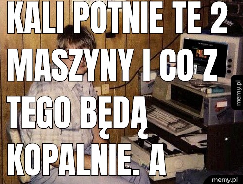 Kali potnie te 2 maszyny i co z tego będą Kopalnie. A Policja was złapie. Wy jesteście z TV.