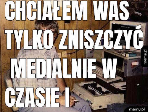 Chciałem was tylko zniszczyć medialnie w czasie i przestrzeni.