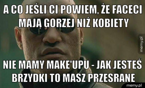 A co jeśli ci powiem, że faceci mają gorzej niż kobiety nie mamy make'upu - jak jesteś brzydki to masz przesrane